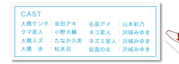 CAST 大橋ケンタ：金田アキ
クマ星人：小野大輔　大橋ミズ：たなか久美　大橋　歩：松本忍　名島アイ：山本彩乃　
ネコ星人：沢城みゆき　ネズミ星人：沢城みゆき　仮面の女：沢城みゆき 