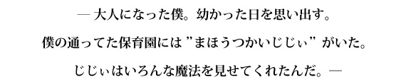 ― 大人になった僕。幼かった日を思い出す。 僕の通ってた保育園には”まほうつかいじじぃ”がいた。 じじぃはいろんな魔法を見せてくれたんだ。―